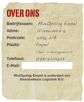 Over ons&amp;#10;Bedrijfsnaam:MiniOpslag Empel&amp;#13;Adres: Uilenwaard 6&amp;#13;Postcode: 5236 WB&amp;#10;Plaats: Empel (Gem. &lsquo;s-Hertogenbosch)&amp;#10;Telefoon: 06-51632897&amp;#13;E-Mail: opslag@miniopslag-empel.nl 